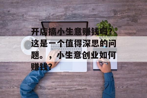 开店搞小生意赚钱吗?这是一个值得深思的问题。,小生意创业如何赚钱? 开店搞小生意赚钱吗?这是一个值得深思的问题。,小生意创业如何赚钱?