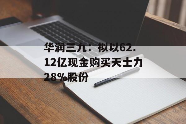 华润三九:拟以62.12亿现金购买天士力28%股份 华润三九:拟以62.12亿现金购买天士力28%股份