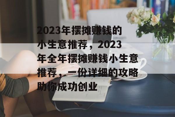 2023年摆摊赚钱的小生意推荐,2023年全年摆摊赚钱小生意推荐,一份详细的攻略助你成功创业 2023年摆摊赚钱的小生意推荐,2023年全年摆摊赚钱小生意推荐,一份详细的攻略助你成功创业