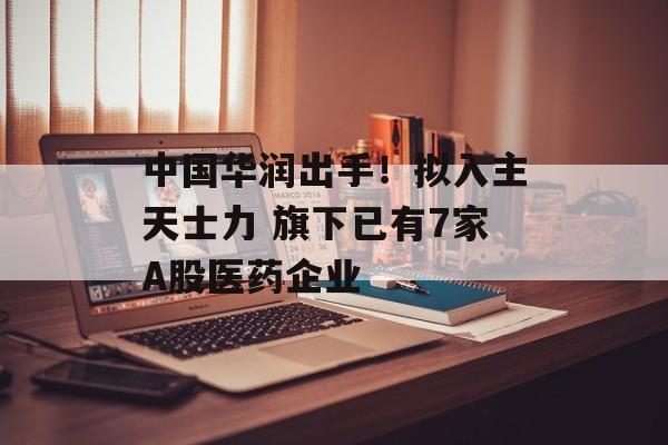 中国华润出手!拟入主天士力 旗下已有7家A股医药企业 中国华润出手!拟入主天士力 旗下已有7家A股医药企业