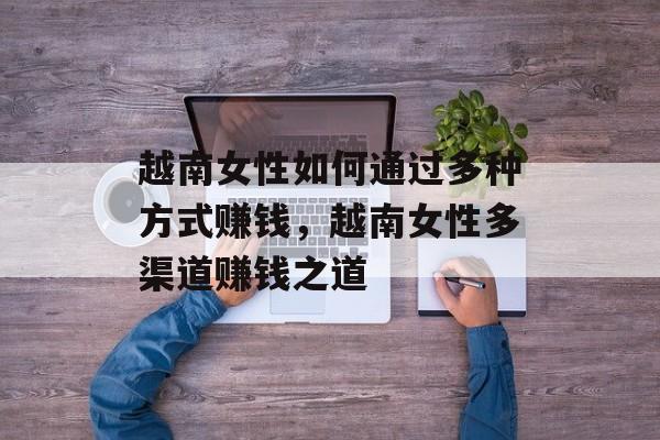 越南女性如何通过多种方式赚钱,越南女性多渠道赚钱之道 越南女性如何通过多种方式赚钱,越南女性多渠道赚钱之道