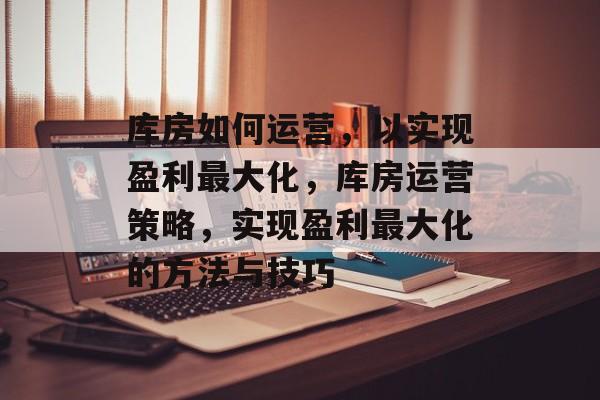 库房如何运营,以实现盈利最大化,库房运营策略,实现盈利最大化的方法与技巧 库房如何运营,以实现盈利最大化,库房运营策略,实现盈利最大化的方法与技巧