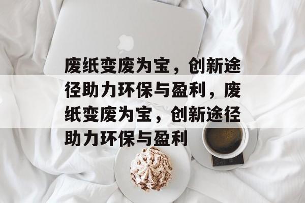 废纸变废为宝,创新途径助力环保与盈利,废纸变废为宝,创新途径助力环保与盈利 废纸变废为宝,创新途径助力环保与盈利,废纸变废为宝,创新途径助力环保与盈利