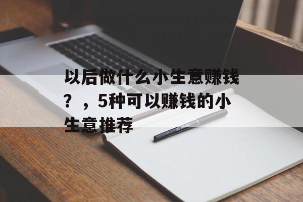 以后做什么小生意赚钱?,5种可以赚钱的小生意推荐 以后做什么小生意赚钱?,5种可以赚钱的小生意推荐