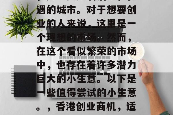 香港,被誉为东方之珠,是一座充满活力和机遇的城市。对于想要创业的人来说,这里是一个理想的市场。然而,在这个看似繁荣的市场中,也存在着许多潜力巨大的小生意。以下是一些值得尝试的小生意。,香港创业商机,适合初入市场的中小型企业 香港,被誉为东方之珠,是一座充满活力和机遇的城市。对于想要创业的人来说,这里是一个理想的市场。然而,在这个看似繁荣的市场中,也存在着许多潜力巨大的小生意。以下是一些值得尝试的小生意。,香港创业商机,适合初入市场的中小型企业