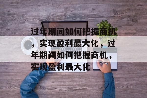 过年期间如何把握商机,实现盈利最大化,过年期间如何把握商机,实现盈利最大化 过年期间如何把握商机,实现盈利最大化,过年期间如何把握商机,实现盈利最大化