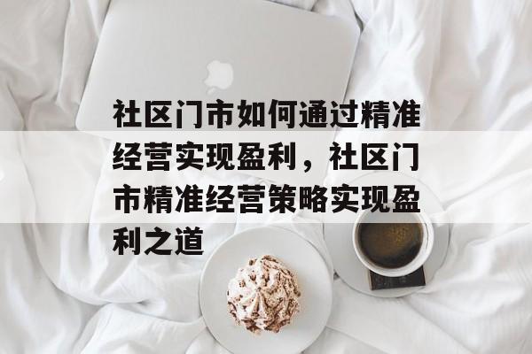 社区门市如何通过精准经营实现盈利,社区门市精准经营策略实现盈利之道 社区门市如何通过精准经营实现盈利,社区门市精准经营策略实现盈利之道