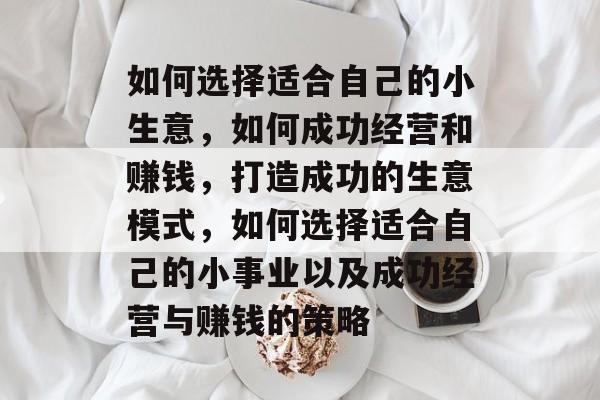 如何选择适合自己的小生意,如何成功经营和赚钱,打造成功的生意模式,如何选择适合自己的小事业以及成功经营与赚钱的策略 如何选择适合自己的小生意,如何成功经营和赚钱,打造成功的生意模式,如何选择适合自己的小事业以及成功经营与赚钱的策略