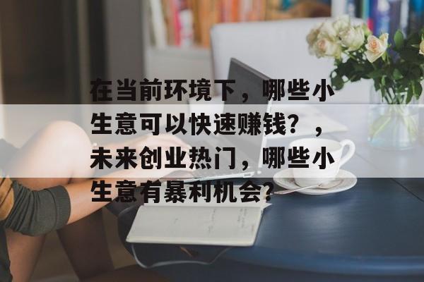 在当前环境下,哪些小生意可以快速赚钱?,未来创业热门,哪些小生意有暴利机会? 在当前环境下,哪些小生意可以快速赚钱?,未来创业热门,哪些小生意有暴利机会?