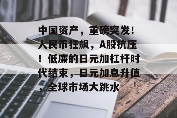 中国资产,重磅突发!人民币狂飙,A股抗压!低廉的日元加杠杆时代结束,日元加息升值,全球市场大跳水 中国资产,重磅突发!人民币狂飙,A股抗压!低廉的日元加杠杆时代结束,日元加息升值,全球市场大跳水