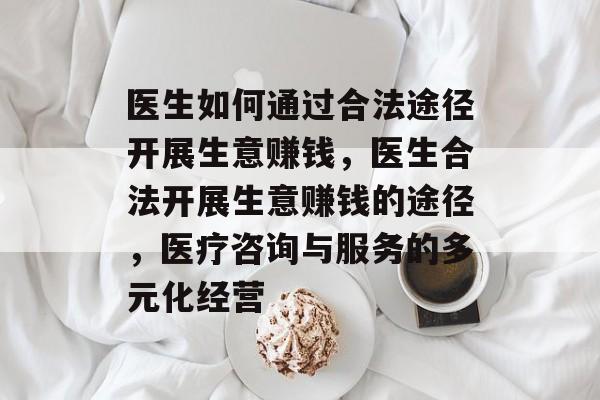 医生如何通过合法途径开展生意赚钱,医生合法开展生意赚钱的途径,医疗咨询与服务的多元化经营 医生如何通过合法途径开展生意赚钱,医生合法开展生意赚钱的途径,医疗咨询与服务的多元化经营