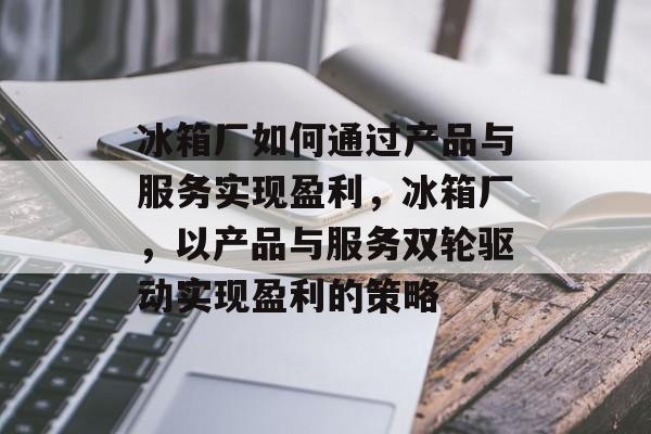 冰箱厂如何通过产品与服务实现盈利,冰箱厂,以产品与服务双轮驱动实现盈利的策略 冰箱厂如何通过产品与服务实现盈利,冰箱厂,以产品与服务双轮驱动实现盈利的策略