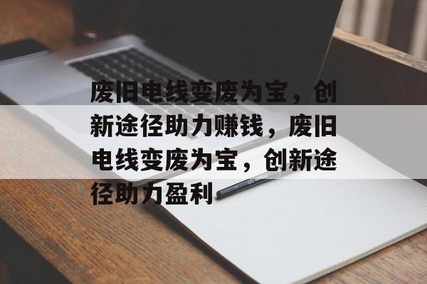 废旧电线变废为宝,创新途径助力赚钱,废旧电线变废为宝,创新途径助力盈利 废旧电线变废为宝,创新途径助力赚钱,废旧电线变废为宝,创新途径助力盈利