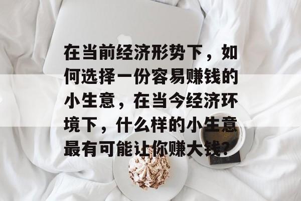 在当前经济形势下,如何选择一份容易赚钱的小生意,在当今经济环境下,什么样的小生意最有可能让你赚大钱? 在当前经济形势下,如何选择一份容易赚钱的小生意,在当今经济环境下,什么样的小生意最有可能让你赚大钱?