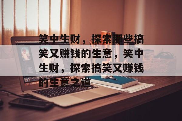 笑中生财,探索那些搞笑又赚钱的生意,笑中生财,探索搞笑又赚钱的生意之道 笑中生财,探索那些搞笑又赚钱的生意,笑中生财,探索搞笑又赚钱的生意之道