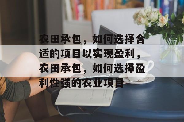 农田承包,如何选择合适的项目以实现盈利,农田承包,如何选择盈利性强的农业项目 农田承包,如何选择合适的项目以实现盈利,农田承包,如何选择盈利性强的农业项目