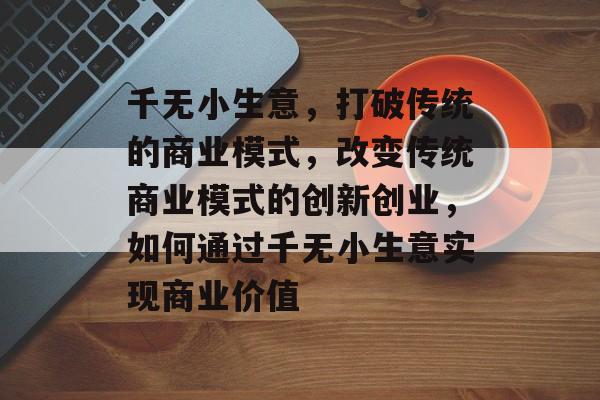 千无小生意,打破传统的商业模式,改变传统商业模式的创新创业,如何通过千无小生意实现商业价值 千无小生意,打破传统的商业模式,改变传统商业模式的创新创业,如何通过千无小生意实现商业价值