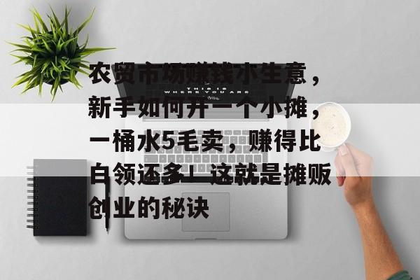 农贸市场赚钱小生意,新手如何开一个小摊,一桶水5毛卖,赚得比白领还多!这就是摊贩创业的秘诀 农贸市场赚钱小生意,新手如何开一个小摊,一桶水5毛卖,赚得比白领还多!这就是摊贩创业的秘诀