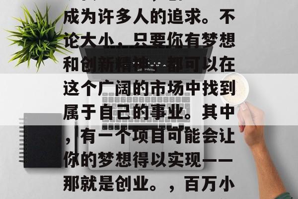 小生意的创业之路,在现代社会中,创业已经成为许多人的追求。不论大小,只要你有梦想和创新精神,都可以在这个广阔的市场中找到属于自己的事业。其中,有一个项目可能会让你的梦想得以实现——那就是创业。,百万小额创业,从小到大,你都能参与其中 小生意的创业之路,在现代社会中,创业已经成为许多人的追求。不论大小,只要你有梦想和创新精神,都可以在这个广阔的市场中找到属于自己的事业。其中,有一个项目可能会让你的梦想得以实现——那就是创业。,百万小额创业,从小到大,你都能参与其中