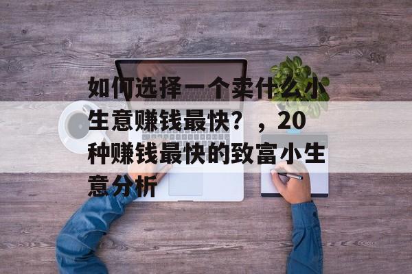 如何选择一个卖什么小生意赚钱最快?,20种赚钱最快的致富小生意分析 如何选择一个卖什么小生意赚钱最快?,20种赚钱最快的致富小生意分析