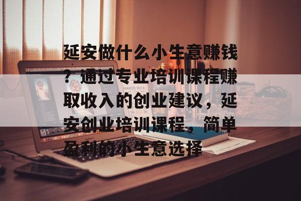 延安做什么小生意赚钱？通过专业培训课程赚取收入的创业建议，延安创业培训课程，简单盈利的小生意选择