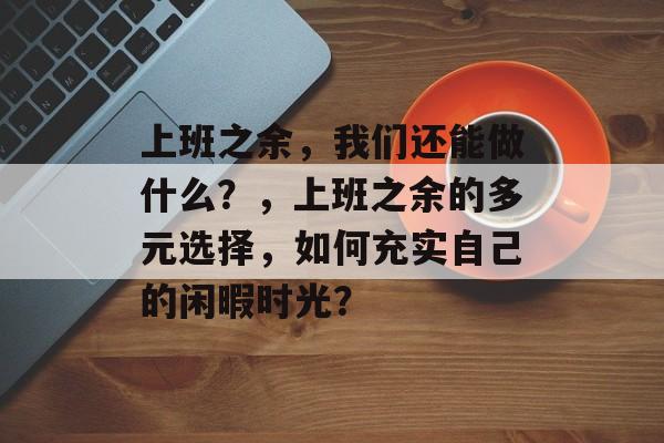 上班之余，我们还能做什么？，上班之余的多元选择，如何充实自己的闲暇时光？