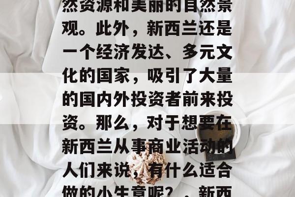 新西兰是一个风景秀丽的国家,有着丰富的自然资源和美丽的自然景观。此外,新西兰还是一个经济发达、多元文化的国家,吸引了大量的国内外投资者前来投资。那么,对于想要在新西兰从事商业活动的人们来说,有什么适合做的小生意呢?,新西兰商业创业推荐,适合你的投资选择 新西兰是一个风景秀丽的国家,有着丰富的自然资源和美丽的自然景观。此外,新西兰还是一个经济发达、多元文化的国家,吸引了大量的国内外投资者前来投资。那么,对于想要在新西兰从事商业活动的人们来说,有什么适合做的小生意呢?,新西兰商业创业推荐,适合你的投资选择