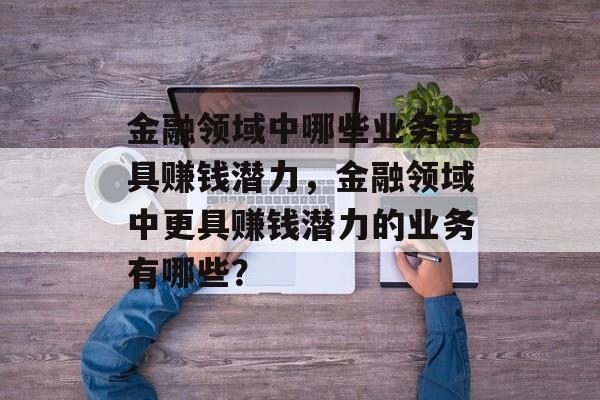 金融领域中哪些业务更具赚钱潜力，金融领域中更具赚钱潜力的业务有哪些？