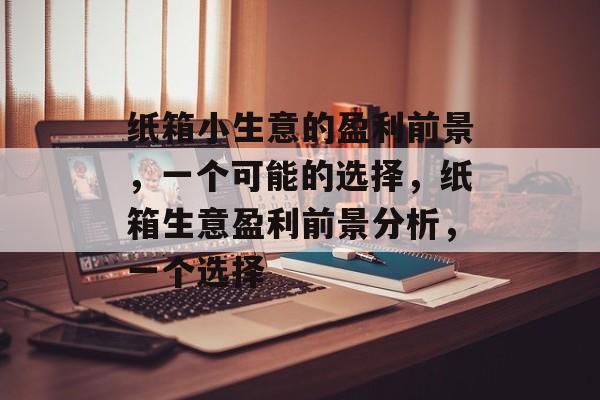 纸箱小生意的盈利前景,一个可能的选择,纸箱生意盈利前景分析,一个选择 纸箱小生意的盈利前景,一个可能的选择,纸箱生意盈利前景分析,一个选择
