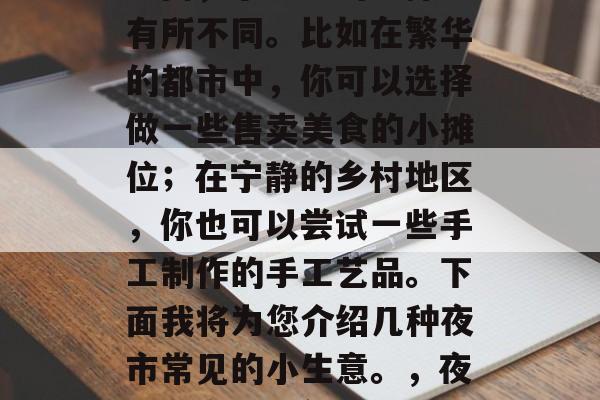 夜市里的小生意赚钱,种类繁多,根据地域的不同,小生意的选择也有所不同。比如在繁华的都市中,你可以选择做一些售卖美食的小摊位;在宁静的乡村地区,你也可以尝试一些手工制作的手工艺品。下面我将为您介绍几种夜市常见的小生意。,夜晚的商业大舞台,不同地点、各类小吃与手工艺品的挑选与经营技巧 夜市里的小生意赚钱,种类繁多,根据地域的不同,小生意的选择也有所不同。比如在繁华的都市中,你可以选择做一些售卖美食的小摊位;在宁静的乡村地区,你也可以尝试一些手工制作的手工艺品。下面我将为您介绍几种夜市常见的小生意。,夜晚的商业大舞台,不同地点、各类小吃与手工艺品的挑选与经营技巧