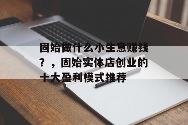 固始做什么小生意赚钱?,固始实体店创业的十大盈利模式推荐 固始做什么小生意赚钱?,固始实体店创业的十大盈利模式推荐