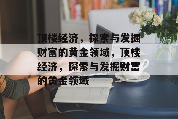 顶楼经济,探索与发掘财富的黄金领域,顶楼经济,探索与发掘财富的黄金领域 顶楼经济,探索与发掘财富的黄金领域,顶楼经济,探索与发掘财富的黄金领域