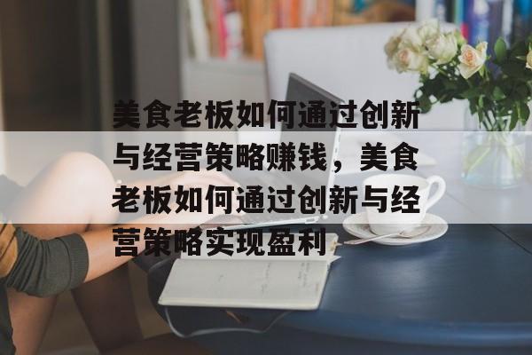 美食老板如何通过创新与经营策略赚钱,美食老板如何通过创新与经营策略实现盈利 美食老板如何通过创新与经营策略赚钱,美食老板如何通过创新与经营策略实现盈利