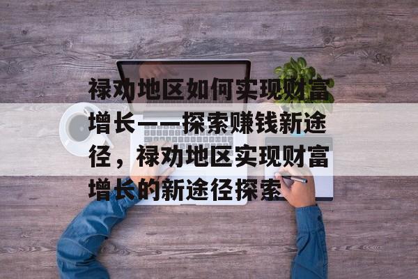 禄劝地区如何实现财富增长——探索赚钱新途径,禄劝地区实现财富增长的新途径探索 禄劝地区如何实现财富增长——探索赚钱新途径,禄劝地区实现财富增长的新途径探索