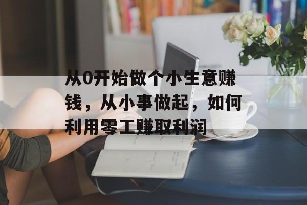 从0开始做个小生意赚钱,从小事做起,如何利用零工赚取利润 从0开始做个小生意赚钱,从小事做起,如何利用零工赚取利润