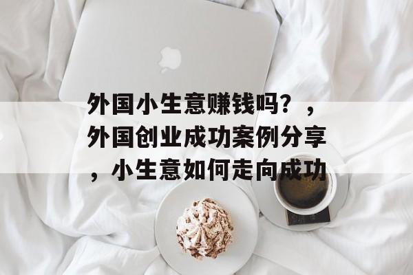 外国小生意赚钱吗?,外国创业成功案例分享,小生意如何走向成功 外国小生意赚钱吗?,外国创业成功案例分享,小生意如何走向成功