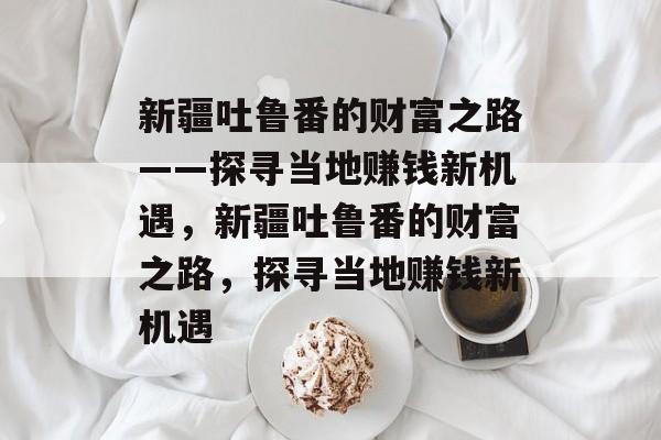 新疆吐鲁番的财富之路——探寻当地赚钱新机遇,新疆吐鲁番的财富之路,探寻当地赚钱新机遇 新疆吐鲁番的财富之路——探寻当地赚钱新机遇,新疆吐鲁番的财富之路,探寻当地赚钱新机遇