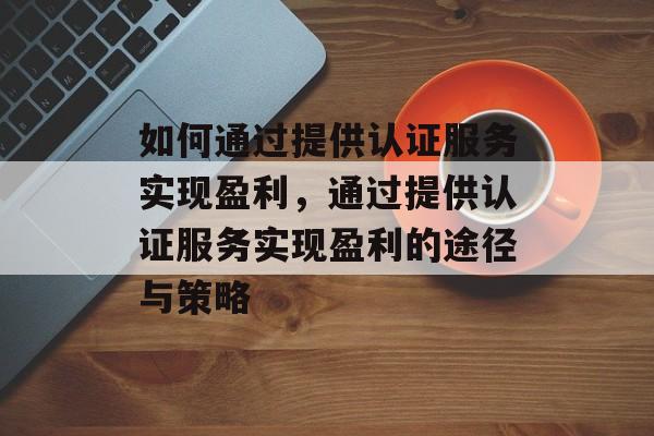 如何通过提供认证服务实现盈利,通过提供认证服务实现盈利的途径与策略 如何通过提供认证服务实现盈利,通过提供认证服务实现盈利的途径与策略