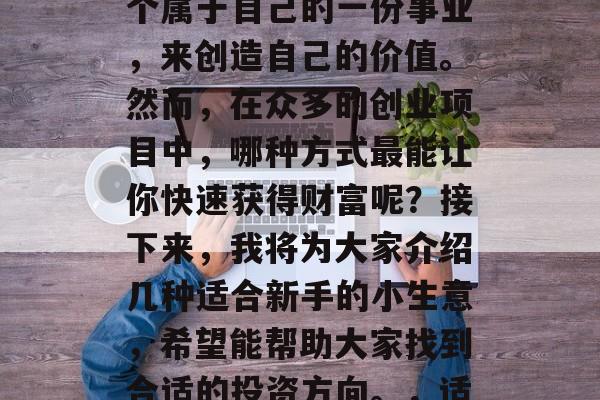 在当下快速发展的社会里,很多人都想要找一个属于自己的一份事业,来创造自己的价值。然而,在众多的创业项目中,哪种方式最能让你快速获得财富呢?接下来,我将为大家介绍几种适合新手的小生意,希望能帮助大家找到合适的投资方向。,适合新手的投资小生意推荐,快速实现财富积累 在当下快速发展的社会里,很多人都想要找一个属于自己的一份事业,来创造自己的价值。然而,在众多的创业项目中,哪种方式最能让你快速获得财富呢?接下来,我将为大家介绍几种适合新手的小生意,希望能帮助大家找到合适的投资方向。,适合新手的投资小生意推荐,快速实现财富积累