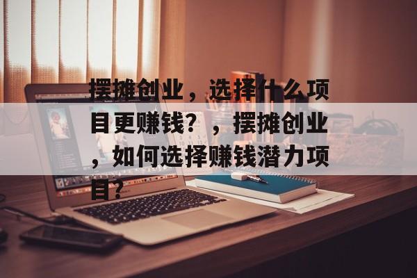 摆摊创业，选择什么项目更赚钱？，摆摊创业，如何选择赚钱潜力项目？