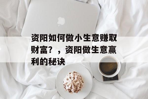 资阳如何做小生意赚取财富?,资阳做生意赢利的秘诀 资阳如何做小生意赚取财富?,资阳做生意赢利的秘诀