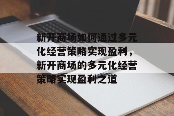 新开商场如何通过多元化经营策略实现盈利,新开商场的多元化经营策略实现盈利之道 新开商场如何通过多元化经营策略实现盈利,新开商场的多元化经营策略实现盈利之道