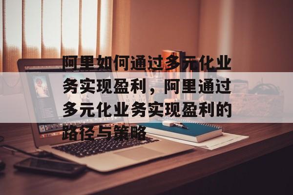 阿里如何通过多元化业务实现盈利,阿里通过多元化业务实现盈利的路径与策略 阿里如何通过多元化业务实现盈利,阿里通过多元化业务实现盈利的路径与策略