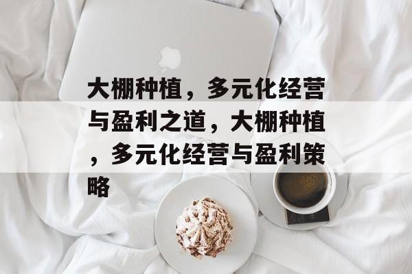 大棚种植,多元化经营与盈利之道,大棚种植,多元化经营与盈利策略 大棚种植,多元化经营与盈利之道,大棚种植,多元化经营与盈利策略