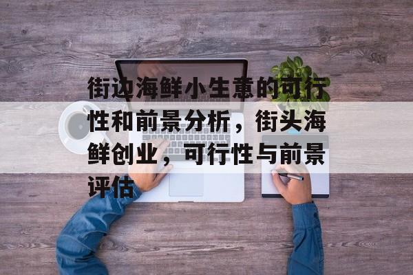 街边海鲜小生意的可行性和前景分析,街头海鲜创业,可行性与前景评估 街边海鲜小生意的可行性和前景分析,街头海鲜创业,可行性与前景评估