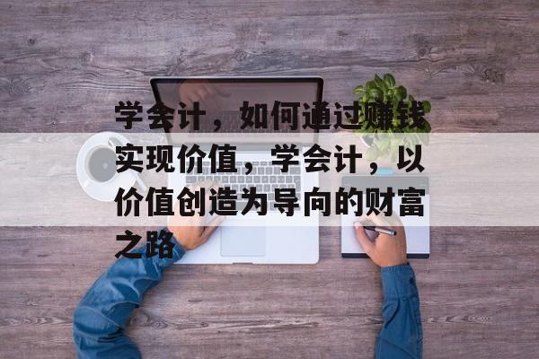 学会计,如何通过赚钱实现价值,学会计,以价值创造为导向的财富之路 学会计,如何通过赚钱实现价值,学会计,以价值创造为导向的财富之路