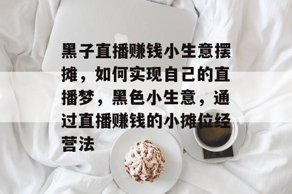 黑子直播赚钱小生意摆摊，如何实现自己的直播梦，黑色小生意，通过直播赚钱的小摊位经营法