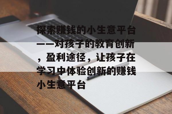 探索赚钱的小生意平台——对孩子的教育创新,盈利途径,让孩子在学习中体验创新的赚钱小生意平台 探索赚钱的小生意平台——对孩子的教育创新,盈利途径,让孩子在学习中体验创新的赚钱小生意平台