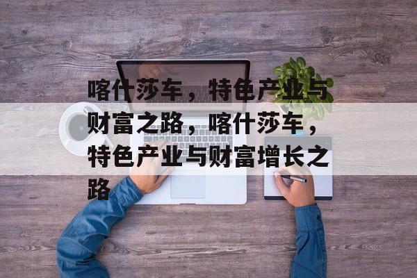 喀什莎车,特色产业与财富之路,喀什莎车,特色产业与财富增长之路 喀什莎车,特色产业与财富之路,喀什莎车,特色产业与财富增长之路