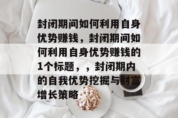 封闭期间如何利用自身优势赚钱,封闭期间如何利用自身优势赚钱的1个标题,,封闭期内的自我优势挖掘与财富增长策略 封闭期间如何利用自身优势赚钱,封闭期间如何利用自身优势赚钱的1个标题,,封闭期内的自我优势挖掘与财富增长策略